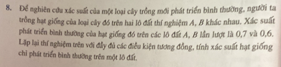 Để nghiên cứu xác suất của một loại cây trồng mới phát triển bình thường, người ta 
trồng hạt giống của loại cây đó trên hai lộ đất thí nghiệm A, B khác nhau. Xác suất 
phát triển bình thường của hạt giống đó trên các lô đất A, B lần lượt là 0, 7 và 0, 6. 
Lặp lại thí nghiệm trên với đầy đủ các điều kiện tương đồng, tính xác suất hạt giống 
chỉ phát triển bình thường trên một lô đất.