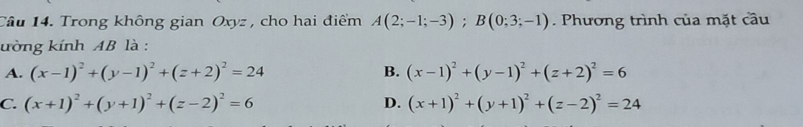 Trong không gian Oxyz , cho hai điểm A(2;-1;-3); B(0;3;-1). Phương trình của mặt cầu
ường kính AB là :
A. (x-1)^2+(y-1)^2+(z+2)^2=24 B. (x-1)^2+(y-1)^2+(z+2)^2=6
C. (x+1)^2+(y+1)^2+(z-2)^2=6 D. (x+1)^2+(y+1)^2+(z-2)^2=24