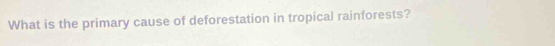 What is the primary cause of deforestation in tropical rainforests?