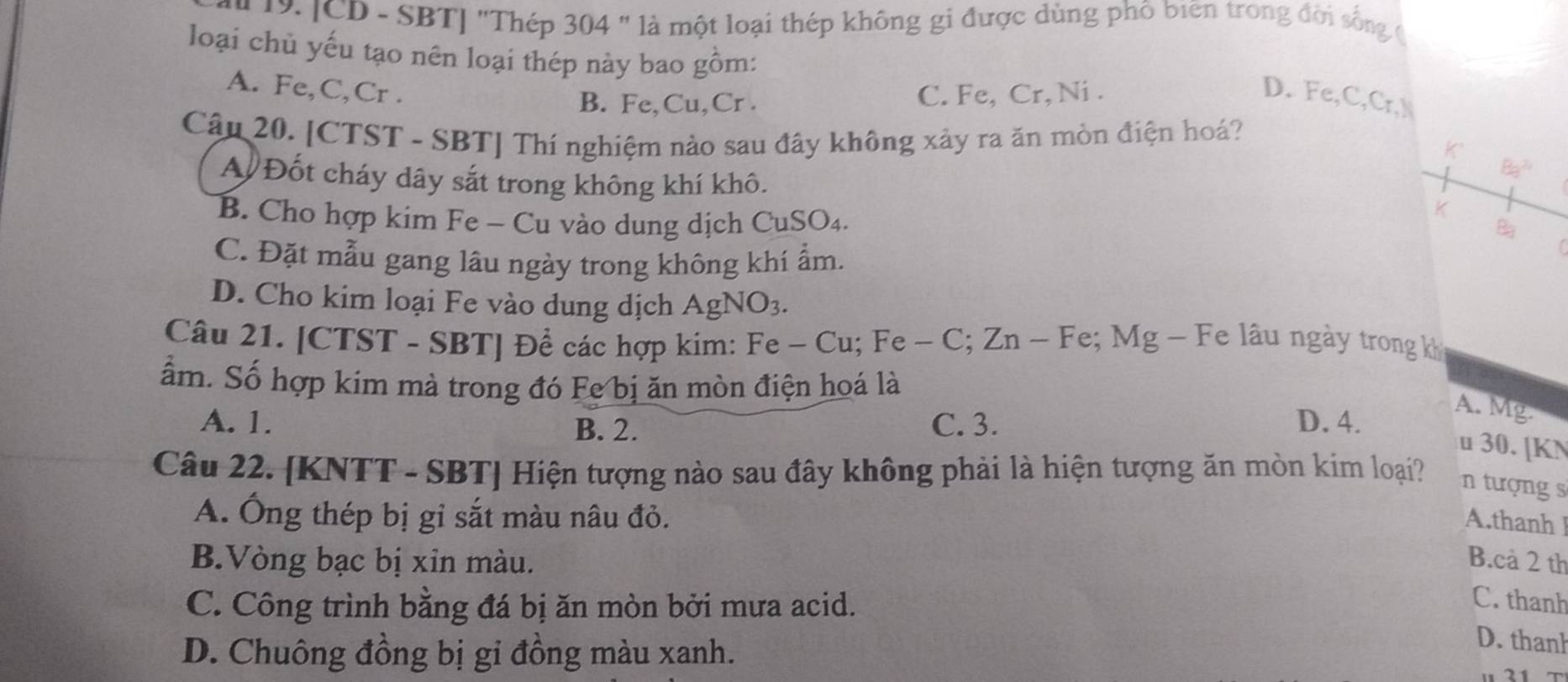 [CD - SBT] "Thép 304 " là một loại thép không gi được dùng phố biên trong đời sống ở
loại chủ yếu tạo nên loại thép này bao gồm:
A. Fe, C, Cr.
B. Fe, Cu, Cr. C. Fe, Cr, Ni.
D. Fe, C, Cr, N
Câu 20. [CTST - SBT] Thí nghiệm nào sau đây không xảy ra ăn mòn điện hoá?
K
A Đốt cháy dây sắt trong không khí khô.
B_32
B. Cho hợp kim Fe - Cu vào dung dịch CuSO_4. 
K
B
C. Đặt mẫu gang lâu ngày trong không khí ẩm.
D. Cho kim loại Fe vào dung dịch AgNO_3. 
Câu 21. [CTST - SBT] Để các hợp kim: Fe − Cu:Fe -C; Zn ~ Fe; Mg - Fe lâu ngày trong kh
ẩm. Số hợp kim mà trong đó Fe bị ăn mòn điện hoá là
A. 1. B. 2. C. 3. D. 4.
A. Mg.
u 30. [ KN
Câu 22. [ KNTT - SBT] Hiện tượng nào sau đây không phải là hiện tượng ăn mòn kim loại? n tượng s
A. Ông thép bị gỉ sắt màu nâu đỏ.
A.thanh l
B.Vòng bạc bị xin màu. B.cà 2 th
C. Công trình bằng đá bị ăn mòn bởi mưa acid.
C. thanh
D. Chuông đồng bị gi đồng màu xanh.
D. thanh