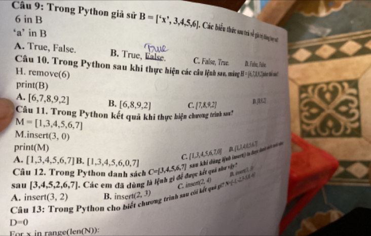 in B
* Câu 9: Trong Python giả sử B=['x',3,4,5,6] , Các biểu thức sau trà về gi trị động bay v
‘a’ in B
A. True, False. B. True, Ealse. C. False, True. D. False, Fule
Câu 10. Trong Python sau khi thực hiện các câu lệnh sau, máng H=[6,7,15
H. remove(6) 2Jahr tể snt
print(B)
A. [6,7,8,9,2] B. [6,8,9,2] C.  7,8,9,2 n LI 
Câu 11. Trong Python kết quả khi thực hiện chương trình sa?
M=[1,3,4,5,6,7]
M.insert (3,0)
print(M) ∠ LLM 167
C.  1,3,4,5,6,7,6 μ
A. [1,3,4,5,6,7] B.[1,3,4,5,6,0,7]
sau [3,4,5,2,6,7] 1 Các em đã dùng là lệnh gì để được kết quả nh vậ C=[3,4,5,6,7] sau khi dùng tệnh insert) la được đanh sah toi c
Câu 12. Trong Python danh sách
C. inser (2,4) pl^2,V_2LLMH
A. insert (3,2) B. insert (2,3)
D=0 g P ython cho biết chương trình sau cói kết quả g
Câu 13:
For x in range(len(N)):