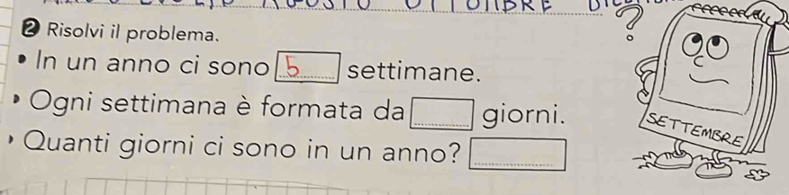 Risolvi il problema. 
In un anno ci sono _settimane. 
Ogni settimana è formata da _giorni. 
• Quanti giorni ci sono in un anno?_