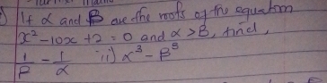 If d and B are the mofs of the equzton
x^2-10x+2=0 and alpha >beta ,find,
 1/R - 1/x  x^3-beta^3