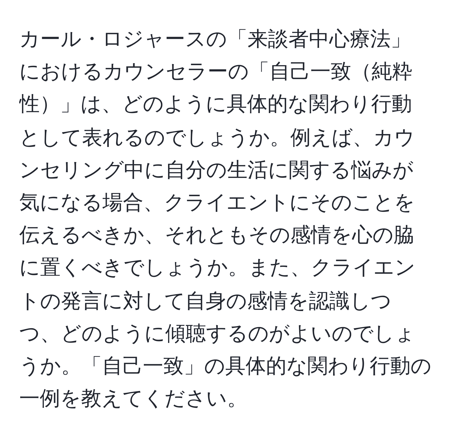 カール・ロジャースの「来談者中心療法」におけるカウンセラーの「自己一致純粋性」は、どのように具体的な関わり行動として表れるのでしょうか。例えば、カウンセリング中に自分の生活に関する悩みが気になる場合、クライエントにそのことを伝えるべきか、それともその感情を心の脇に置くべきでしょうか。また、クライエントの発言に対して自身の感情を認識しつつ、どのように傾聴するのがよいのでしょうか。「自己一致」の具体的な関わり行動の一例を教えてください。