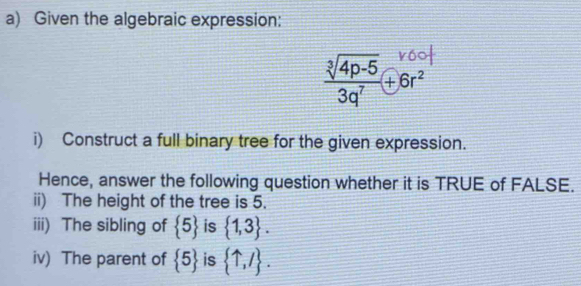 Given the algebraic expression:
 (sqrt[3](4p-5))/3q^7 +6r^2
i) Construct a full binary tree for the given expression. 
Hence, answer the following question whether it is TRUE of FALSE. 
ii) The height of the tree is 5. 
iii) The sibling of  5 is  1,3. 
iv) The parent of  5 is  uparrow ,/.