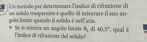 Un metodo per determinare l’indice di rifrazione di 
k* un solido trasparente è quello di misurare il suo an- 
golo limite quando il solido è nell’aria. 
Se si misura un angolo limite θ _L di 40,5° , qual è 
lindice di rifrazione del solido?