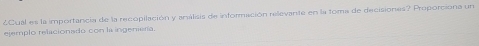 4Cual es la importancia de la recopilación y análisis de información rellevante en la toma de decisiones? Proporciona un 
ejemplo relacionado con la ingeniería.