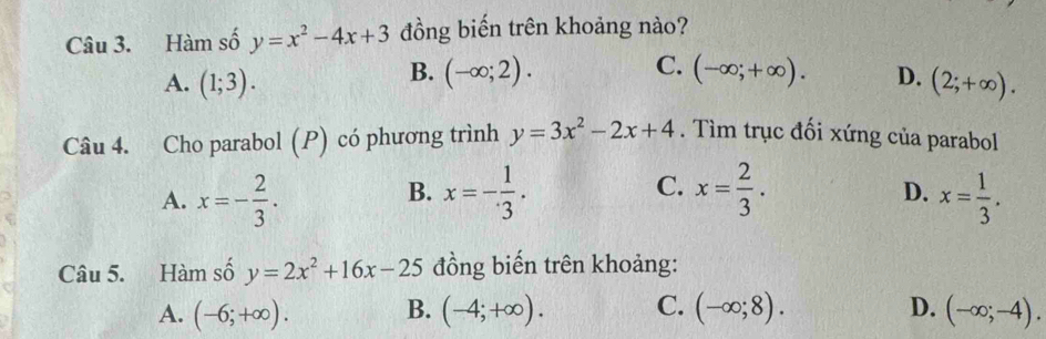 Hàm số y=x^2-4x+3 đồng biến trên khoảng nào?
C.
B. (-∈fty ;2). (-∈fty ;+∈fty ). D.
A. (1;3). (2;+∈fty ). 
Câu 4. Cho parabol (P) có phương trình y=3x^2-2x+4. Tìm trục đối xứng của parabol
B.
C.
D.
A. x=- 2/3 . x=- 1/3 . x= 2/3 . x= 1/3 . 
Câu 5. Hàm số y=2x^2+16x-25 đồng biến trên khoảng:
A. (-6;+∈fty ). B. (-4;+∈fty ). C. (-∈fty ;8). D. (-∈fty ;-4).