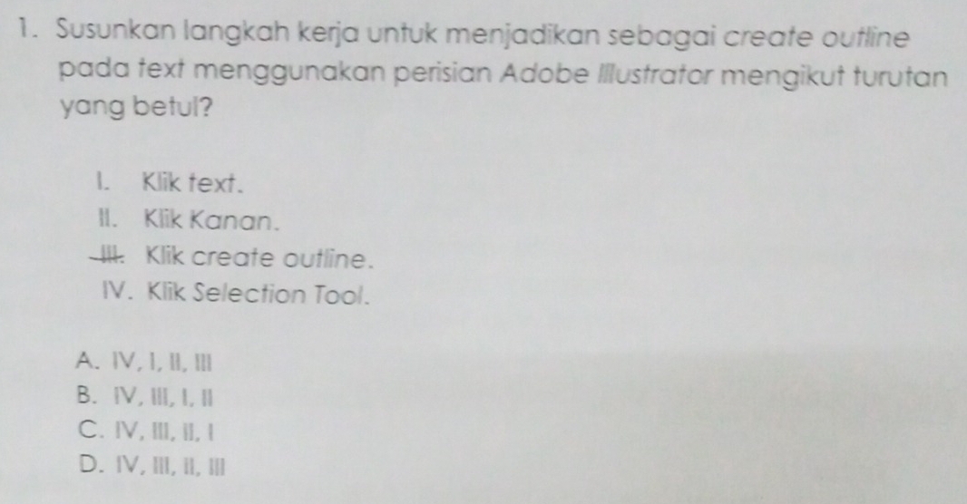 Susunkan langkah kerja untuk menjadikan sebagai create outline
pada text menggunakan perisian Adobe Illustrator mengikut turutan
yang betul?
I. Klik text.
II. Klik Kanan.
III. Klik create outline.
IV. Klik Selection Tool.
A. Ⅳ,I, II, Ⅲl
B. ⅣV, ⅢI, I, I
C. ⅣV, ⅢI, iI, I
D. IV, ⅢI, iI, Ⅲl