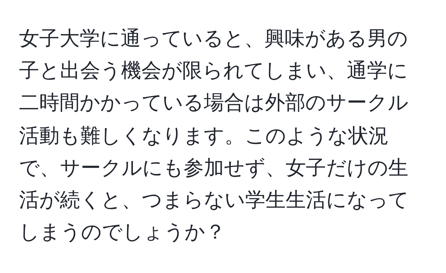 女子大学に通っていると、興味がある男の子と出会う機会が限られてしまい、通学に二時間かかっている場合は外部のサークル活動も難しくなります。このような状況で、サークルにも参加せず、女子だけの生活が続くと、つまらない学生生活になってしまうのでしょうか？