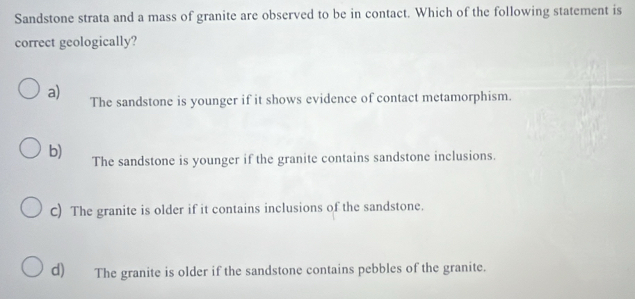 Sandstone strata and a mass of granite are observed to be in contact. Which of the following statement is
correct geologically?
a) The sandstone is younger if it shows evidence of contact metamorphism.
b) The sandstone is younger if the granite contains sandstone inclusions.
C) The granite is older if it contains inclusions of the sandstone.
d) The granite is older if the sandstone contains pebbles of the granite.