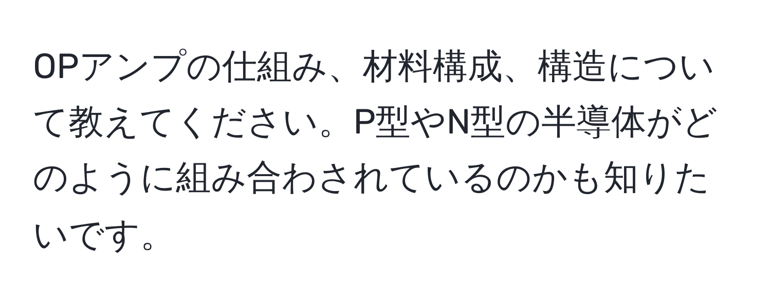 OPアンプの仕組み、材料構成、構造について教えてください。P型やN型の半導体がどのように組み合わされているのかも知りたいです。