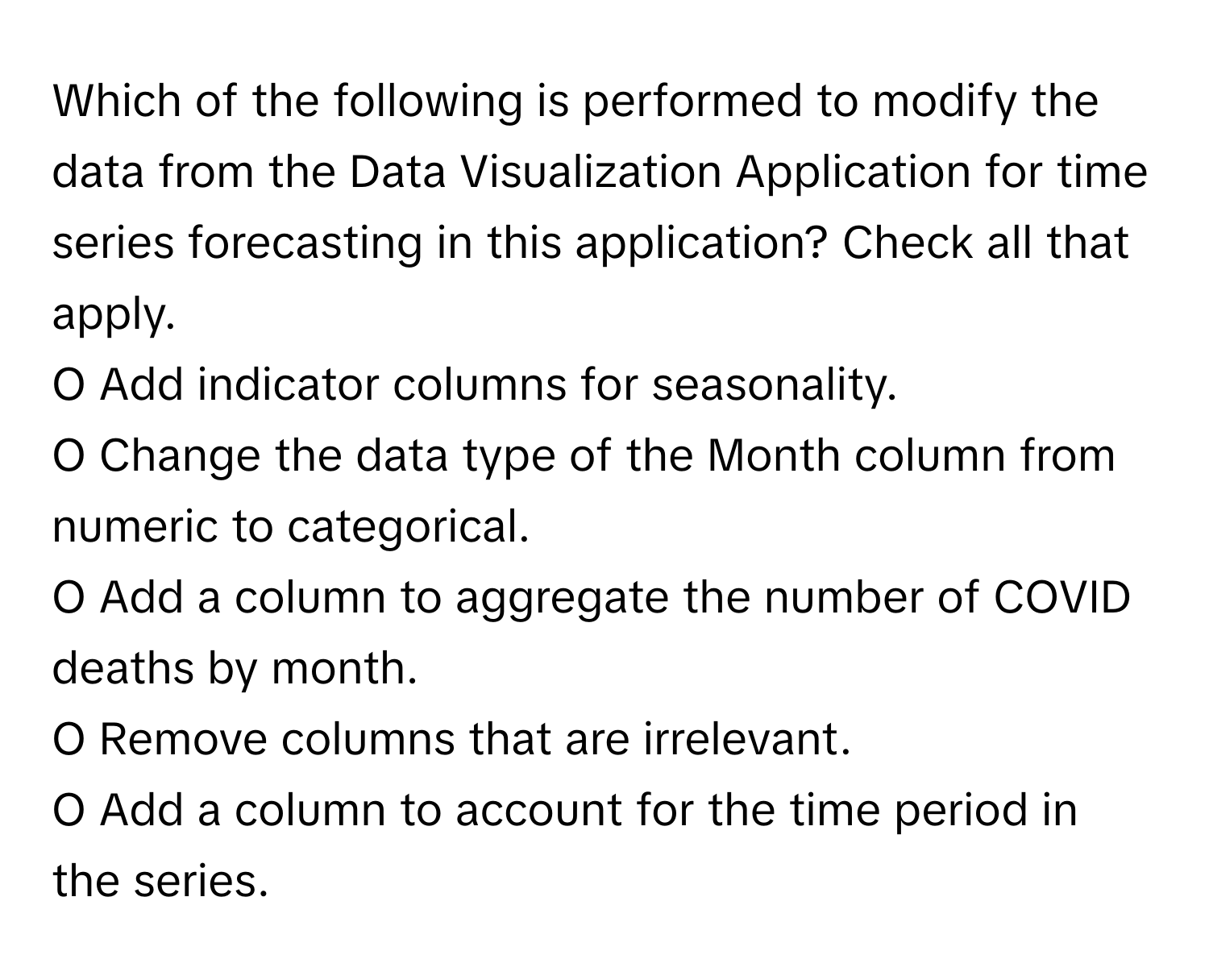 Which of the following is performed to modify the data from the Data Visualization Application for time series forecasting in this application? Check all that apply.

O Add indicator columns for seasonality.
O Change the data type of the Month column from numeric to categorical.
O Add a column to aggregate the number of COVID deaths by month.
O Remove columns that are irrelevant.
O Add a column to account for the time period in the series.