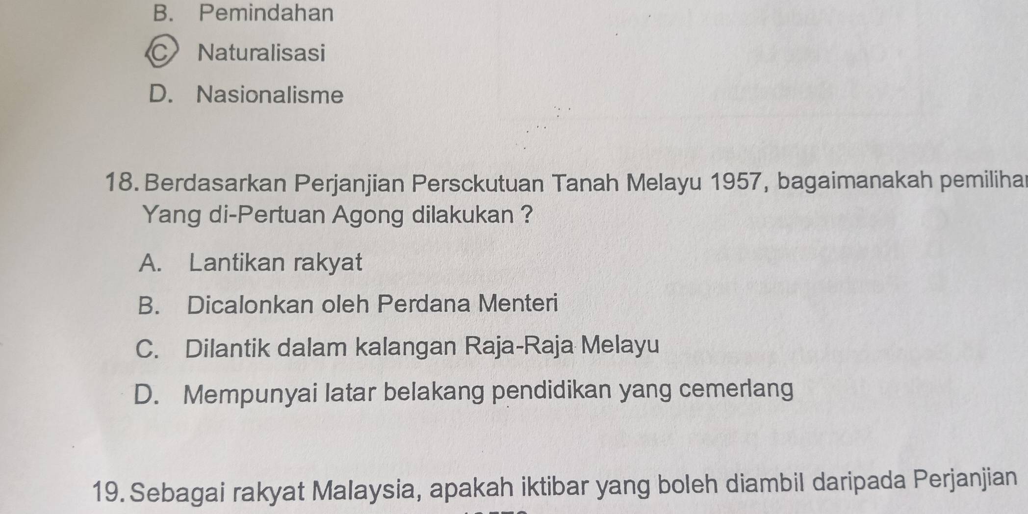 B. Pemindahan
C Naturalisasi
D. Nasionalisme
18. Berdasarkan Perjanjian Persckutuan Tanah Melayu 1957, bagaimanakah pemiliha
Yang di-Pertuan Agong dilakukan ?
A. Lantikan rakyat
B. Dicalonkan oleh Perdana Menteri
C. Dilantik dalam kalangan Raja-Raja Melayu
D. Mempunyai latar belakang pendidikan yang cemerlang
19. Sebagai rakyat Malaysia, apakah iktibar yang boleh diambil daripada Perjanjian