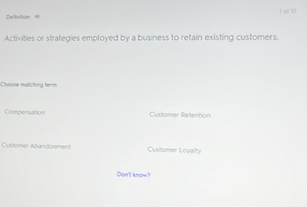 of 10
Definition 
Activities or strategies employed by a business to retain existing customers.
Choose matching term
Compensation Customer Retention
Customer Abandonment Customer Loyalty
Don't know?