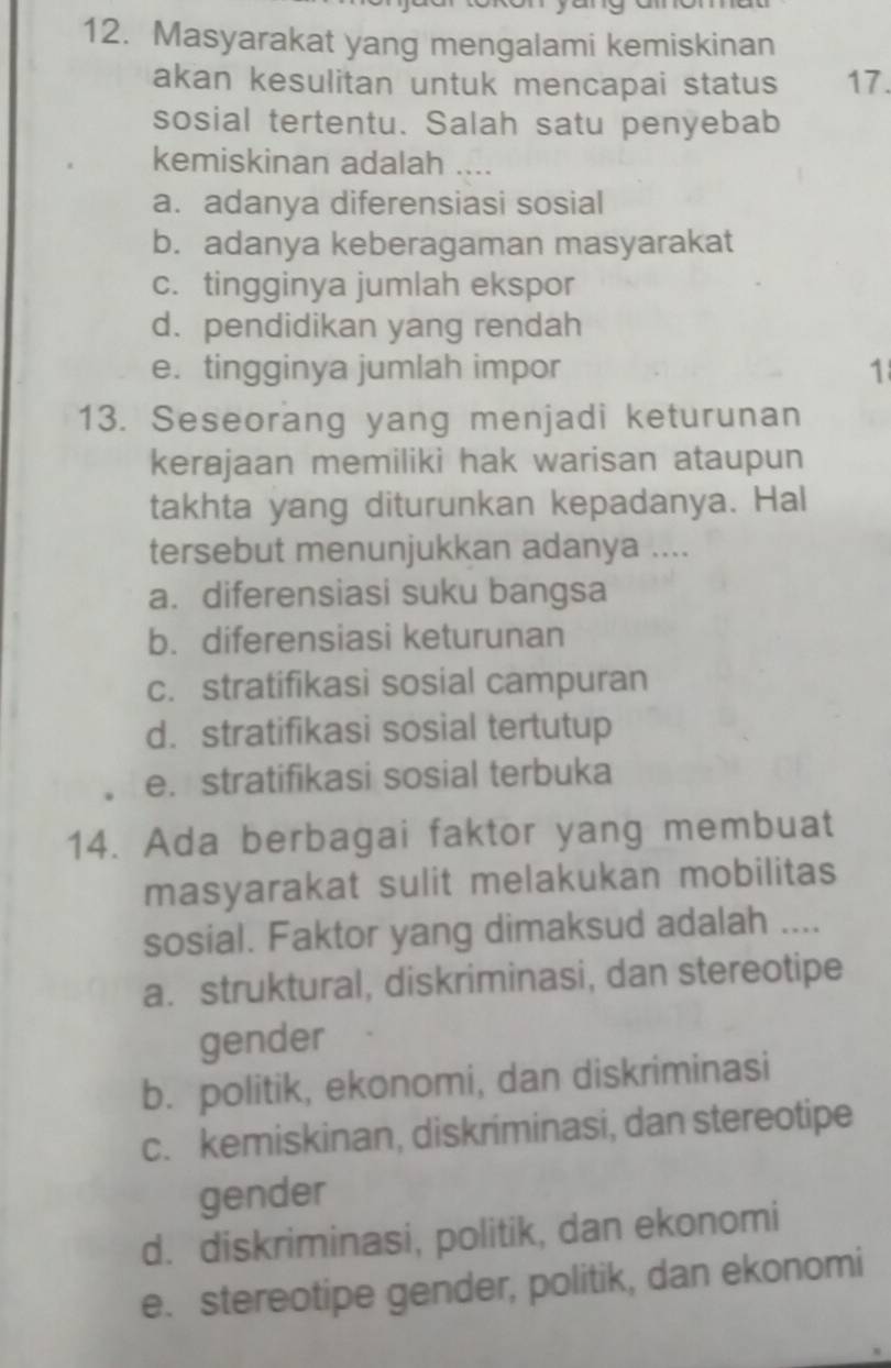 Masyarakat yang mengalami kemiskinan
akan kesulitan untuk mencapai status 17.
sosial tertentu. Salah satu penyebab
kemiskinan adalah
a. adanya diferensiasi sosial
b. adanya keberagaman masyarakat
c. tingginya jumlah ekspor
d.pendidikan yang rendah
e. tingginya jumlah impor 1
13. Seseorang yang menjadi keturunan
kerajaan memiliki hak warisan ataupun
takhta yang diturunkan kepadanya. Hal
tersebut menunjukkan adanya ....
a. diferensiasi suku bangsa
b. diferensiasi keturunan
c. stratifikasi sosial campuran
d. stratifikasi sosial tertutup
e. stratifikasi sosial terbuka
14. Ada berbagai faktor yang membuat
masyarakat sulit melakukan mobilitas
sosial. Faktor yang dimaksud adalah ....
a. struktural, diskriminasi, dan stereotipe
gender
b. politik, ekonomi, dan diskriminasi
c. kemiskinan, diskriminasi, dan stereotipe
gender
d. diskriminasi, politik, dan ekonomi
e. stereotipe gender, politik, dan ekonomi