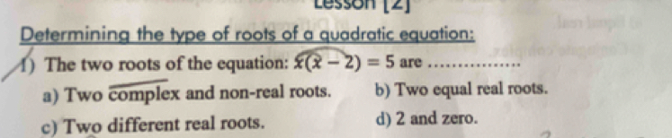 Lessón [2]
Determining the type of roots of a quadratic equation:
1) The two roots of the equation: x(x-2)=5 are_
a) Two complex and non-real roots. b) Two equal real roots.
c) Two different real roots. d) 2 and zero.