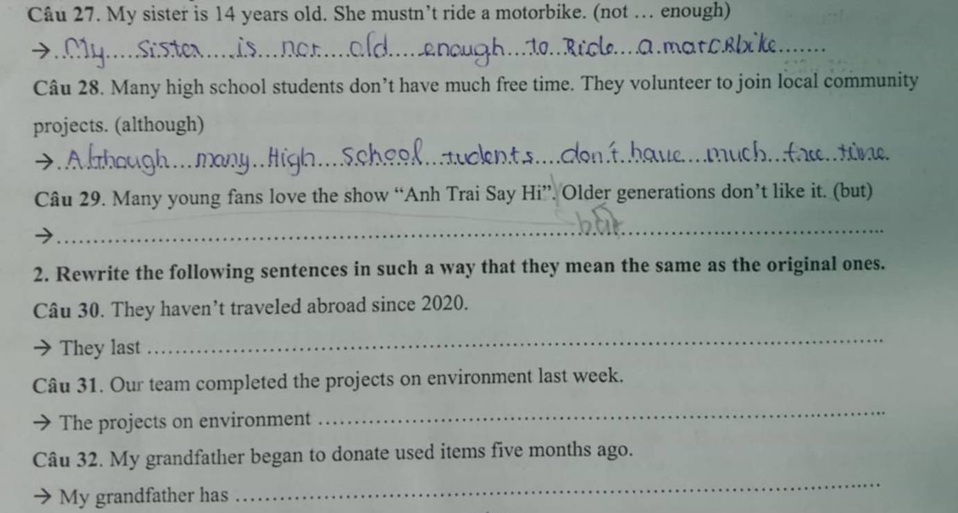 My sister is 14 years old. She mustn’t ride a motorbike. (not … enough) 
_n_ 
_ 
Câu 28. Many high school students don’t have much free time. They volunteer to join local community 
projects. (although) 
_ 
_ 
Câu 29. Many young fans love the show “Anh Trai Say Hi”. Older generations don’t like it. (but) 
_ 
2. Rewrite the following sentences in such a way that they mean the same as the original ones. 
Câu 30. They haven’t traveled abroad since 2020. 
They last 
_ 
Câu 31. Our team completed the projects on environment last week. 
The projects on environment 
_ 
Câu 32. My grandfather began to donate used items five months ago. 
My grandfather has 
_