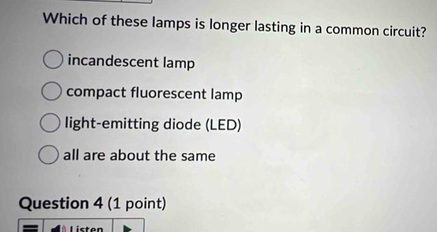 Which of these lamps is longer lasting in a common circuit?
incandescent lamp
compact fluorescent lamp
light-emitting diode (LED)
all are about the same
Question 4 (1 point)
Listen