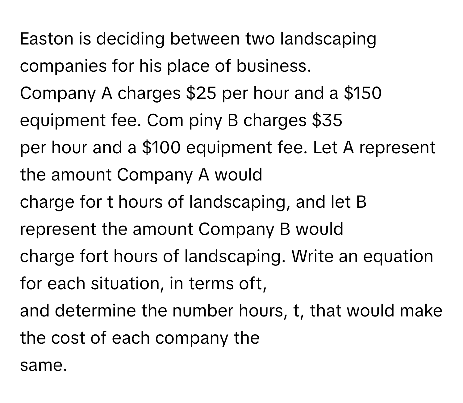 Easton is deciding between two landscaping companies for his place of business.
 

Company A charges $25 per hour and a $150 equipment fee. Com piny B charges $35
per hour and a $100 equipment fee. Let A represent the amount Company A would
charge for t hours of landscaping, and let B represent the amount Company B would
charge fort hours of landscaping. Write an equation for each situation, in terms oft,
and determine the number hours, t, that would make the cost of each company the
same.