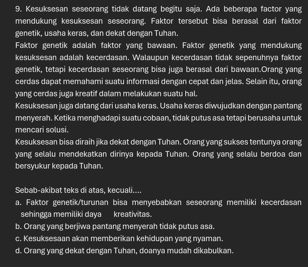 Kesuksesan seseorang tidak datang begitu saja. Ada beberapa factor yang
mendukung kesuksesan seseorang. Faktor tersebut bisa berasal dari faktor
genetik, usaha keras, dan dekat dengan Tuhan.
Faktor genetik adalah faktor yang bawaan. Faktor genetik yang mendukung
kesuksesan adalah kecerdasan. Walaupun kecerdasan tidak sepenuhnya faktor
genetik, tetapi kecerdasan seseorang bisa juga berasal dari bawaan.Orang yang
cerdas dapat memahami suatu informasi dengan cepat dan jelas. Selain itu, orang
yang cerdas juga kreatif dalam melakukan suatu hal.
Kesuksesan juga datang dari usaha keras. Usaha keras diwujudkan dengan pantang
menyerah. Ketika menghadapi suatu cobaan, tidak putus asa tetapi berusaha untuk
mencari solusi.
Kesuksesan bisa diraih jika dekat dengan Tuhan. Orang yang sukses tentunya orang
yang selalu mendekatkan dirinya kepada Tuhan. Orang yang selalu berdoa dan
bersyukur kepada Tuhan.
Sebab-akibat teks di atas, kecuali....
a. Faktor genetik/turunan bisa menyebabkan seseorang memiliki kecerdasan
sehingga memiliki daya kreativitas.
b. Orang yang berjiwa pantang menyerah tidak putus asa.
c. Kesuksesaan akan memberikan kehidupan yang nyaman.
d. Orang yang dekat dengan Tuhan, doanya mudah dikabulkan.