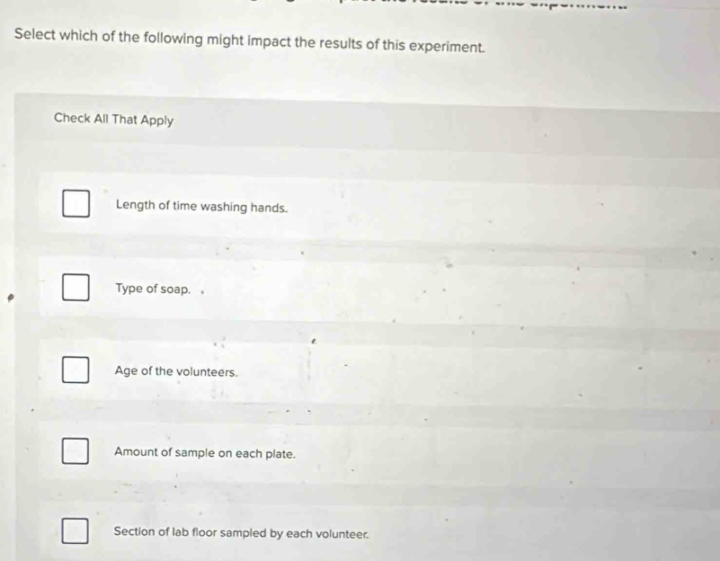 Select which of the following might impact the results of this experiment.
Check All That Apply
Length of time washing hands.
Type of soap.。
Age of the volunteers.
Amount of sample on each plate.
Section of lab floor sampled by each volunteer.