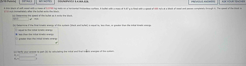 DETAILS MY NOTES OSUNIPHYS1 9.4.WA.028. PREVIOUS ANSWERS ASK YOUR TEACHER 
A thin block of soft wood with a mass of 0.0760 kg rests on a horizontal frictionless surface. A bullet with a mass of 4.67 g is fired with a speed of 600 m/s at a block of wood and passes completely through it. The speed of the block is
17.0 m/s immediately after the bullet exits the block. 
(a) Determine the speed of the bullet as it exits the block.
323 3 m√s
(b) Determine if the final kinetic energy of this system (block and bullet) is equal to, less than, or greater than the initial kinetic energy. 
equal to the initial kinetic energy 
less than the initiall kinetic energy 
greater than the initiall kinetic energy 
(c) Verify your answer to part (b) by calculating the initial and final kinetic energies of the system.
beginarrayr K K_f=□ 3 K_f=□ 3endarray