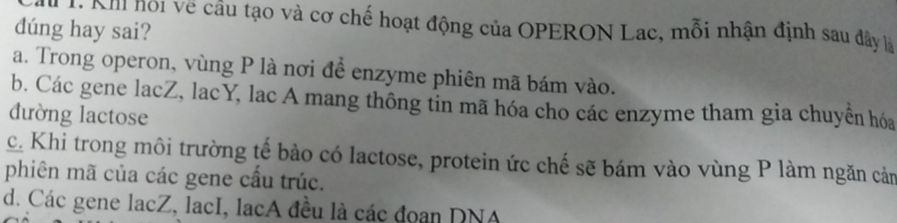 Nh noi về câu tạo và cơ chế hoạt động của OPERON Lac, mỗi nhận định sau đây là
dúng hay sai?
a. Trong operon, vùng P là nơi để enzyme phiên mã bám vào.
b. Các gene lacZ, lacY, lac A mang thông tin mã hóa cho các enzyme tham gia chuyển hóa
đường lactose
c. Khi trong môi trường tế bào có lactose, protein ức chế sẽ bám vào vùng P làm ngăn cảm
phiên mã của các gene cầu trúc.
d. Các gene lacZ, lacI, lạcA đều là các đoạn DNA