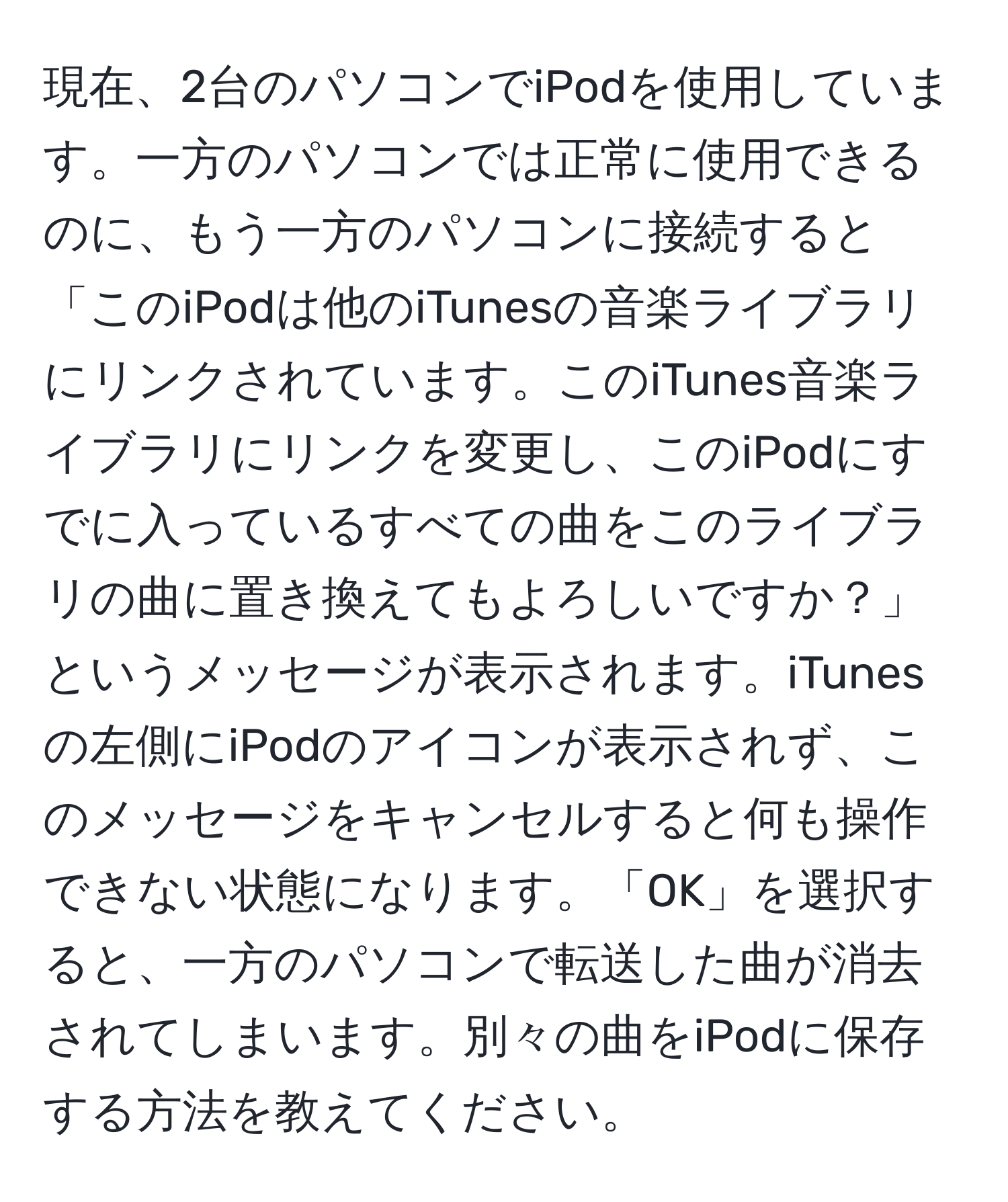 現在、2台のパソコンでiPodを使用しています。一方のパソコンでは正常に使用できるのに、もう一方のパソコンに接続すると「このiPodは他のiTunesの音楽ライブラリにリンクされています。このiTunes音楽ライブラリにリンクを変更し、このiPodにすでに入っているすべての曲をこのライブラリの曲に置き換えてもよろしいですか？」というメッセージが表示されます。iTunesの左側にiPodのアイコンが表示されず、このメッセージをキャンセルすると何も操作できない状態になります。「OK」を選択すると、一方のパソコンで転送した曲が消去されてしまいます。別々の曲をiPodに保存する方法を教えてください。