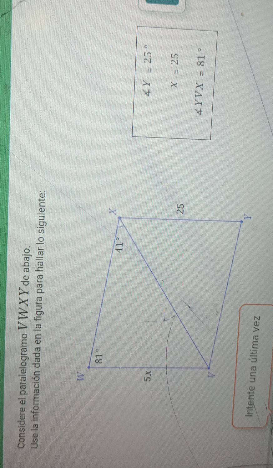 Considere el paralelogramo VWXY de abajo.
Use la información dada en la figura para hallar lo siguiente:
∠ Y=25°
x=25
∠ YVX=81°