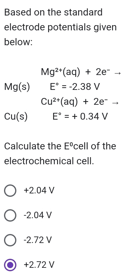 Based on the standard
electrode potentials given
below:
Mg^(2+)(aq)+2e^-to
Mg(s) E°=-2.38V
Cu^(2+)(aq)+2e^- _ .
Cu(s) E°=+0.34V
Calculate the E° cell of the
electrochemical cell.
+2.04 V
-2.04 V
-2.72 V
+2.72 V