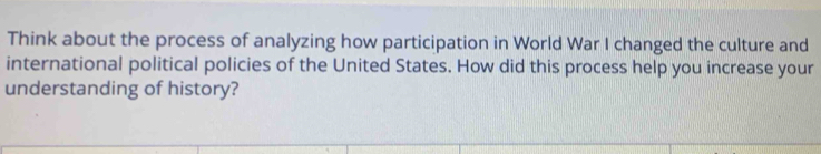 Think about the process of analyzing how participation in World War I changed the culture and 
international political policies of the United States. How did this process help you increase your 
understanding of history?