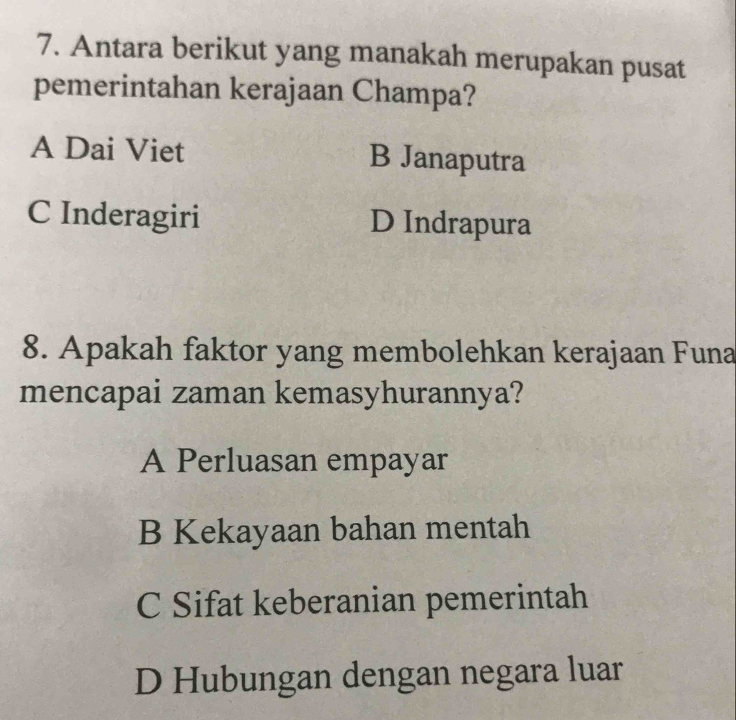 Antara berikut yang manakah merupakan pusat
pemerintahan kerajaan Champa?
A Dai Viet B Janaputra
C Inderagiri D Indrapura
8. Apakah faktor yang membolehkan kerajaan Funa
mencapai zaman kemasyhurannya?
A Perluasan empayar
B Kekayaan bahan mentah
C Sifat keberanian pemerintah
D Hubungan dengan negara luar