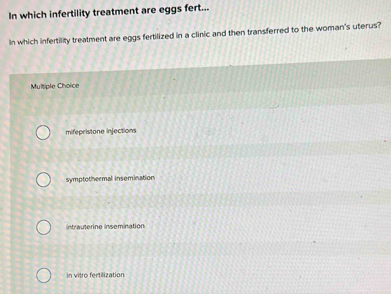 In which infertility treatment are eggs fert...
In which infertility treatment are eggs fertilized in a clinic and then transferred to the woman's uterus?
Multiple Choice
mifepristone injections
symptothermal insemination
intrauterine insemination
in vitro fertilization