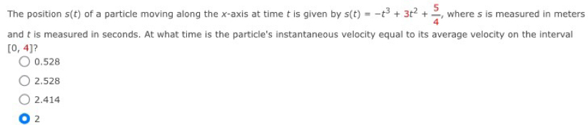 The position s(t) of a particle moving along the x-axis at time t is given by s(t)=-t^3+3t^2+ 5/4  , where s is measured in meters
and t is measured in seconds. At what time is the particle's instantaneous velocity equal to its average velocity on the interval
[0,4] ?
0.528
2.528
2.414
2