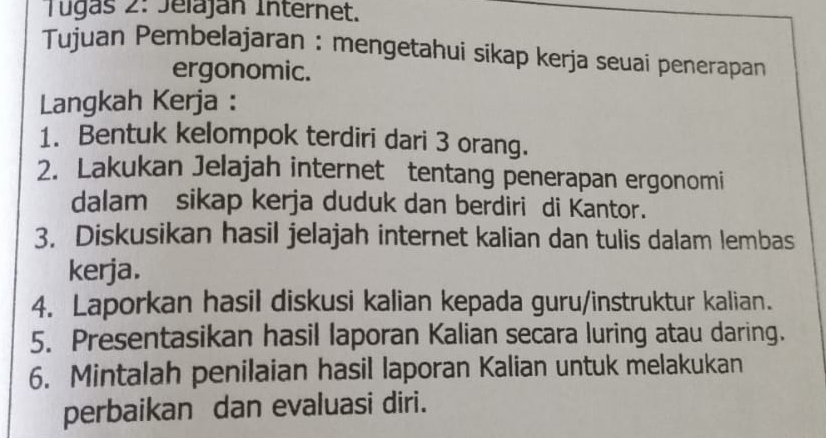 Tugas 2: Jeláján Internet. 
Tujuan Pembelajaran : mengetahui sikap kerja seuai penerapan 
ergonomic. 
Langkah Kerja : 
1. Bentuk kelompok terdiri dari 3 orang. 
2. Lakukan Jelajah internet tentang penerapan ergonomi 
dalam sikap kerja duduk dan berdiri di Kantor. 
3. Diskusikan hasil jelajah internet kalian dan tulis dalam lembas 
kerja. 
4. Laporkan hasil diskusi kalian kepada guru/instruktur kalian. 
5. Presentasikan hasil laporan Kalian secara luring atau daring. 
6. Mintalah penilaian hasil laporan Kalian untuk melakukan 
perbaikan dan evaluasi diri.