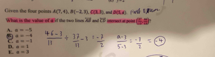 Given the four points A(7,4), B(-2,3), C(3,3) , and D(5,a)
What is the value of a if the two lines overleftrightarrow AB and overleftrightarrow CD intersect at point ( 37/13 , 46/13 ) ?
A. a=-5
B. a=-4
C. a=-1
D. a=1
E. a=3