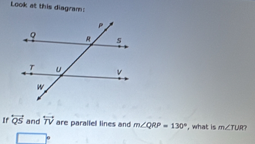 Look at this diagram: 
If overleftrightarrow QS and overleftrightarrow TV are parallel lines and m∠ QRP=130° , what is m∠ TUR
□°