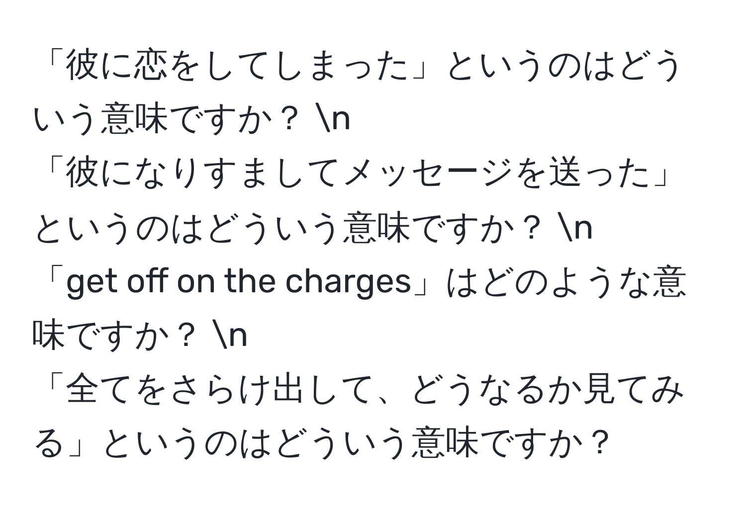 「彼に恋をしてしまった」というのはどういう意味ですか？ n  
「彼になりすましてメッセージを送った」というのはどういう意味ですか？ n  
「get off on the charges」はどのような意味ですか？ n  
「全てをさらけ出して、どうなるか見てみる」というのはどういう意味ですか？