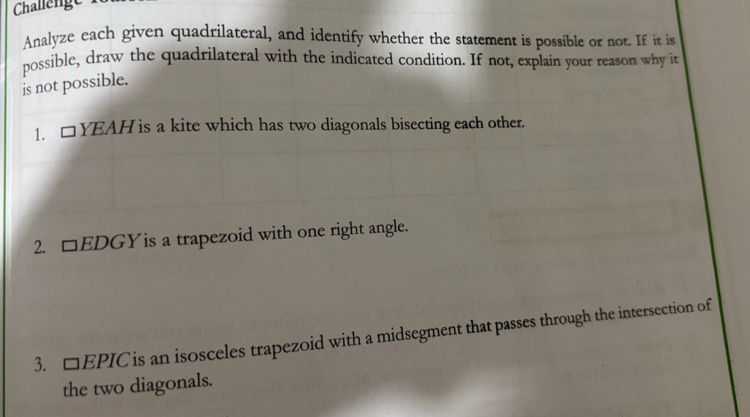 Challenge 
Analyze each given quadrilateral, and identify whether the statement is possible or not. If it is 
possible, draw the quadrilateral with the indicated condition. If not, explain your reason why it 
is not possible. 
1. □ YEAH is a kite which has two diagonals bisecting each other. 
2. □ EDGY is a trapezoid with one right angle. 
3. □ EPIC is an isosceles trapezoid with a midsegment that passes through the intersection of 
the two diagonals.