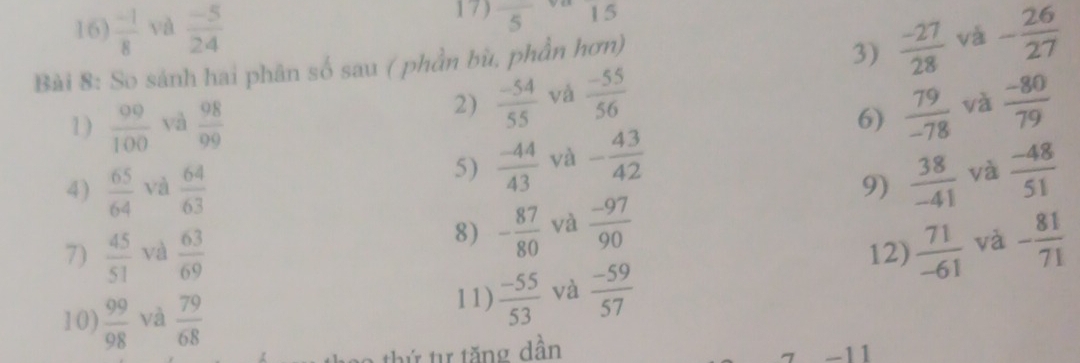 overline 5 15 
16)  (-1)/8  và  (-5)/24  - 26/27 
Bài 8: So sánh hai phân số sau ( phần bù, phần hơn) 
3)  (-27)/28  và 
2)  (-54)/55  và  (-55)/56 
1)  00/100  yà  98/99  và  (-80)/79 
6)  79/-78 
5)  (-44)/43  và - 43/42 
4)  65/64  và  64/63   38/-41  và  (-48)/51 
9) 
8) - 87/80  và  (-97)/90 
7)  45/51  và  63/69  12)  71/-61  và - 81/71 
10)  99/98  và  79/68  11)  (-55)/53  và  (-59)/57 
a th ứ tự tăng dần 
7 -11