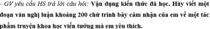 GV yêu cầu HS trả lời câu hỏi: Vận dụng kiển thức đã học. Hãy viết một 
đoạn văn nghị luận khoảng 200 chữ trình bày cảm nhận của em về một tác 
phẩm truyên khoa học viễn tưởng mà em yêu thích.