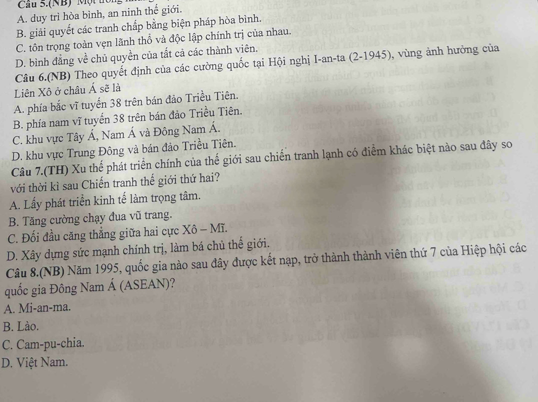 Cầu S.(NB) Một tc
A. duy trì hòa bình, an ninh thế giới.
B. giải quyết các tranh chấp bằng biện pháp hòa bình.
C. tôn trọng toàn vẹn lãnh thổ và độc lập chính trị của nhau.
D. bình đẳng về chủ quyền của tất cả các thành viên.
Câu 6.(NB) Theo quyết định của các cường quốc tại Hội nghị I-an-ta (2-1945), vùng ảnh hưởng của
Liên Xô ở châu Á sẽ là
A. phía bắc vĩ tuyến 38 trên bán đảo Triều Tiên.
B. phía nam vĩ tuyến 38 trên bán đảo Triều Tiên.
C. khu vực Tây Á, Nam Á và Đông Nam Á.
D. khu vực Trung Đông và bán đảo Triều Tiên.
Câu 7.(TH) Xu thế phát triển chính của thế giới sau chiến tranh lạnh có điểm khác biệt nào sau đây so
với thời kì sau Chiến tranh thế giới thứ hai?
A. Lấy phát triển kinh tế làm trọng tâm.
B. Tăng cường chạy đua vũ trang.
C. Đối đầu căng thắng giữa hai cực Xô - Mĩ.
D. Xây dựng sức mạnh chính trị, làm bá chủ thế giới.
Câu 8.(NB) Năm 1995, quốc gia nào sau đây được kết nạp, trở thành thành viên thứ 7 của Hiệp hội các
quốc gia Đông Nam Á (ASEAN)?
A. Mi-an-ma.
B. Lào.
C. Cam-pu-chia.
D. Việt Nam.