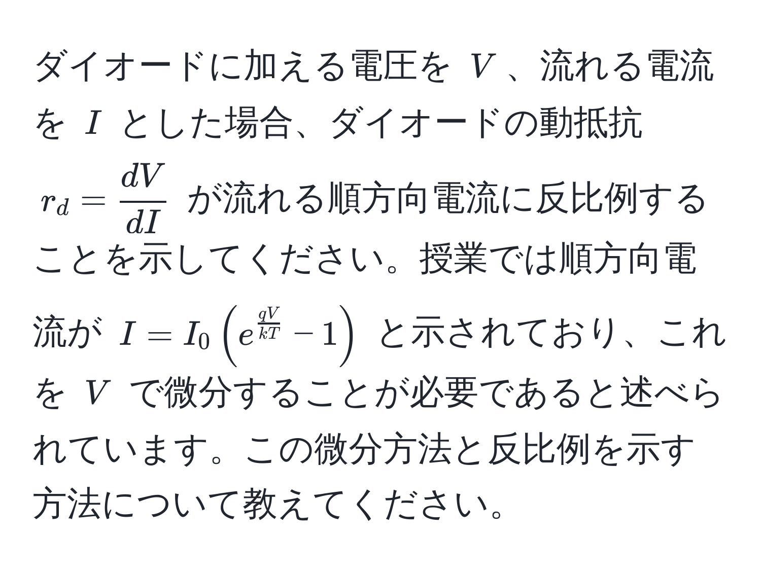 ダイオードに加える電圧を $V$、流れる電流を $I$ とした場合、ダイオードの動抵抗 $r_d =  dV/dI $ が流れる順方向電流に反比例することを示してください。授業では順方向電流が $I = I_0 ( e^(fracqV)kT - 1 )$ と示されており、これを $V$ で微分することが必要であると述べられています。この微分方法と反比例を示す方法について教えてください。