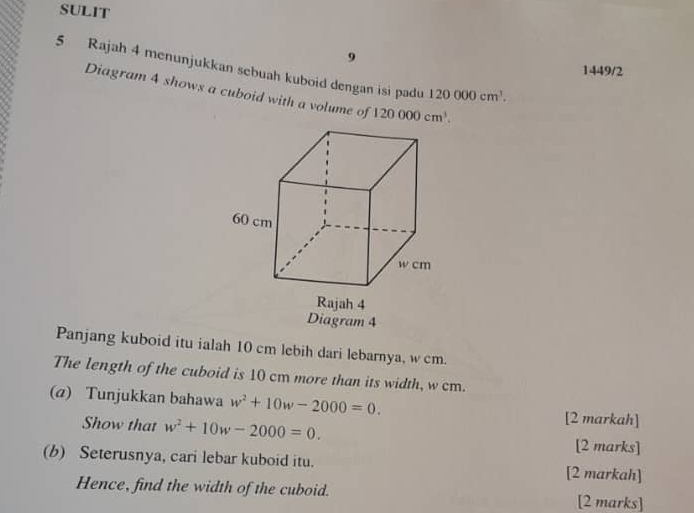 SULIT 
9 
5 Rajah 4 menunjukkan sebuah kuboid dengan isi padu 120000cm^3. 
1449/2 
Diagram 4 shows a cuboid with a volume of 120000cm^3. 
Diagram 4 
Panjang kuboid itu ialah 10 cm lebih dari lebarnya, w cm. 
The length of the cuboid is 10 cm more than its width, w cm. 
(a) Tunjukkan bahawa w^2+10w-2000=0. 
[2 markah] 
Show that w^2+10w-2000=0. [2 marks] 
(b) Seterusnya, cari lebar kuboid itu. [2 markah] 
Hence, find the width of the cuboid. [2 marks]