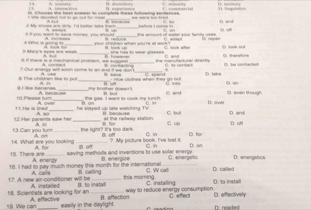 A. scenery n. dormitory C. minority D. territory
i ra c B. experience
ill. Choose the best answer to complete these following sentences. C. commercial D. linguistics
_
We decided not to go out for meal we were too tired .
A bt
2 My shoes are dirty. I'd better take them _before I come in. C. 90 D. and
A aways
3. If you want to save money, you should B. up  reduce the amount of water your family uses . C. en C. adapt D. off
A. increase your children when you're at work?
4.Who is going to A look for_ B. look up C. look after D. repair D. look ou!
, she has to wear glasses
5.Mary's eyes are weak. A but _B. however C. and
6.If there is a mechanical problem, we suggest B. contacting_ the manufacturer directly. C. to contact D. therefore
A. contact
7.Our energy will soon come to an end if we don't B. save _C. spend D. take D. be contacted
A. use
- nice clothes when they go out.
8 The children like to put A. in _B. off C. into D. on
my brother doesn't.
9.I like bananas. A. because B. but C. and D. even though
the gas. I want to cook my lunch.
10.Please tum A. over_ B. on
11.He is tired _he stayed up late watching TV. C. in D. over
A. so B. because C. but D. and
at the railway station.
12.Her parents saw her _B. for C. up D. off
A in
13.Can you turn _the light? It's too dark. B. off C. in D. for
A. on
14. What are you looking _? .My picture book. I've lost it. D. on
A. for B. off C. in
15. There are _saving methods and inventions to use solar energy. C. energetic D. energetics
A. energy B. energize
16. I had to pay much money this month for the international_
A. calls B. calling C. W call D. called
17. A new air-conditioner will be _this morning. D. to install
A. installed B. to install C. installing
18. Scientists are looking for an _way to reduce energy consumption.
A. effective B. affection C. effect D. effectively
19. We can_ easily in the daylight. D. readed