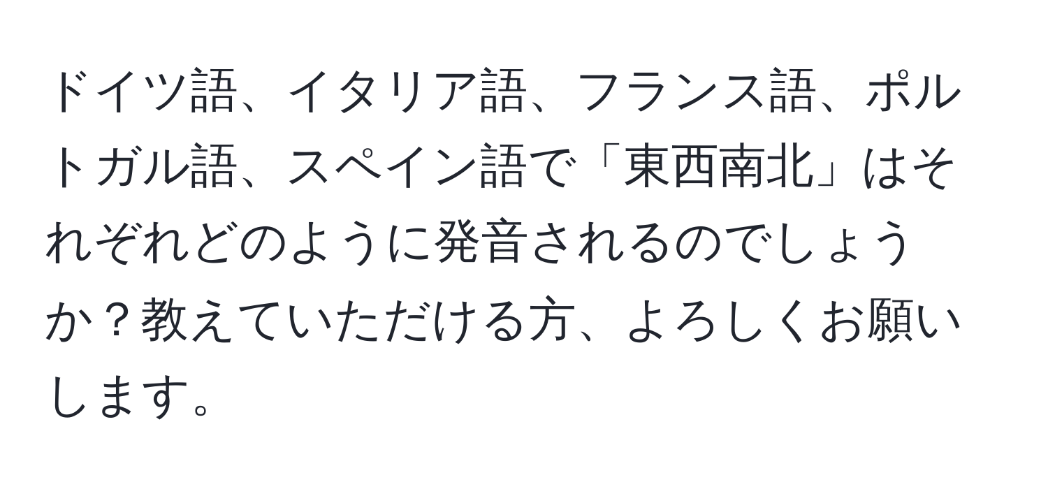 ドイツ語、イタリア語、フランス語、ポルトガル語、スペイン語で「東西南北」はそれぞれどのように発音されるのでしょうか？教えていただける方、よろしくお願いします。