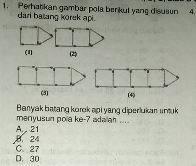 Perhatikan gambar pola berikut yang disusun 4.
dari batang korek api.
(1) (2)
(3) (4)
Banyak batang korek api yang diperlukan untuk
menyusun pola ke -7 adalah ....
A. 21
B. 24
C. 27
D. 30