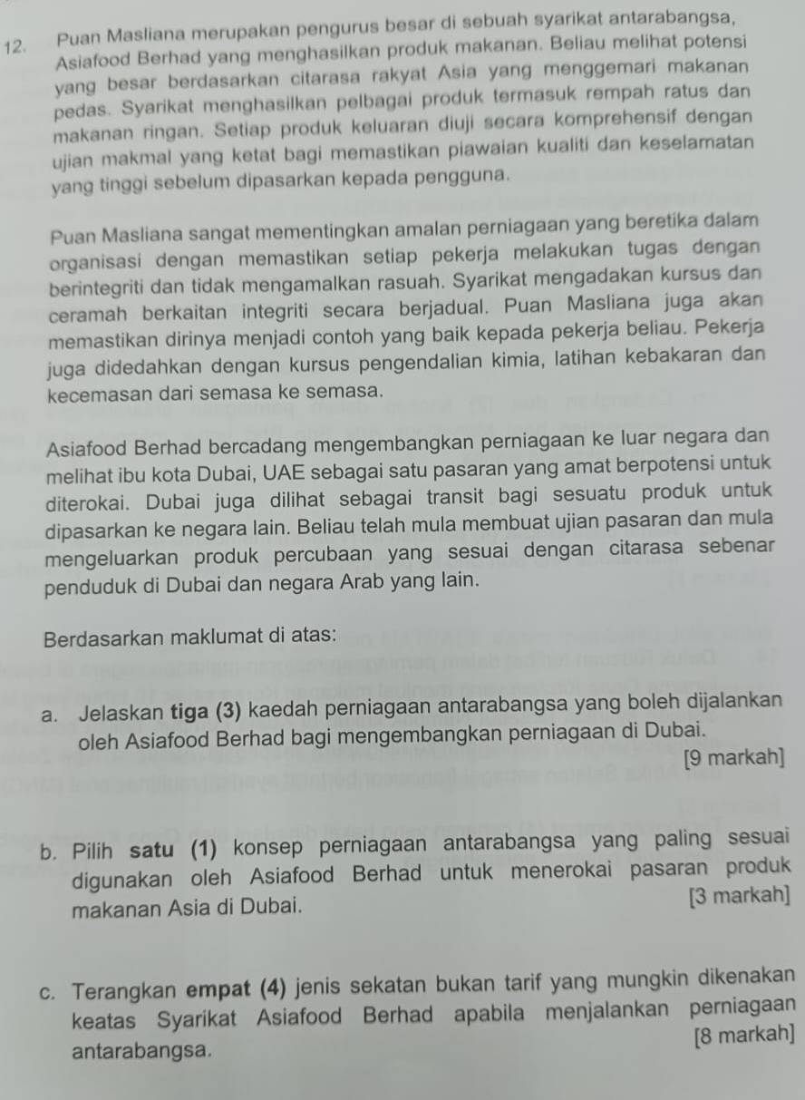 Puan Masliana merupakan pengurus besar di sebuah syarikat antarabangsa,
Asiafood Berhad yang menghasilkan produk makanan. Beliau melihat potensi
yang besar berdasarkan citarasa rakyat Asia yang menggemari makanan
pedas. Syarikat menghasilkan pelbagai produk termasuk rempah ratus dan
makanan ringan. Setiap produk keluaran diuji secara komprehensif dengan
ujian makmal yang ketat bagi memastikan piawaian kualiti dan keselamatan
yang tinggi sebelum dipasarkan kepada pengguna.
Puan Masliana sangat mementingkan amalan perniagaan yang beretika dalam
organisasi dengan memastikan setiap pekerja melakukan tugas dengan
berintegriti dan tidak mengamalkan rasuah. Syarikat mengadakan kursus dan
ceramah berkaitan integriti secara berjadual. Puan Masliana juga akan
memastikan dirinya menjadi contoh yang baik kepada pekerja beliau. Pekerja
juga didedahkan dengan kursus pengendalian kimia, latihan kebakaran dan
kecemasan dari semasa ke semasa.
Asiafood Berhad bercadang mengembangkan perniagaan ke luar negara dan
melihat ibu kota Dubai, UAE sebagai satu pasaran yang amat berpotensi untuk
diterokai. Dubai juga dilihat sebagai transit bagi sesuatu produk untuk
dipasarkan ke negara lain. Beliau telah mula membuat ujian pasaran dan mula
mengeluarkan produk percubaan yang sesuai dengan citarasa sebenar
penduduk di Dubai dan negara Arab yang lain.
Berdasarkan maklumat di atas:
a. Jelaskan tiga (3) kaedah perniagaan antarabangsa yang boleh dijalankan
oleh Asiafood Berhad bagi mengembangkan perniagaan di Dubai.
[9 markah]
b. Pilih satu (1) konsep perniagaan antarabangsa yang paling sesuai
digunakan oleh Asiafood Berhad untuk menerokai pasaran produk
makanan Asia di Dubai. [3 markah]
c. Terangkan empat (4) jenis sekatan bukan tarif yang mungkin dikenakan
keatas Syarikat Asiafood Berhad apabila menjalankan perniagaan
[8 markah]
antarabangsa.