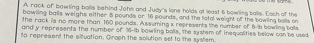 be me same. 
A rack of bowling balls behind John and Judy's lane holds at least 6 bowling balls. Each of the 
bowling balls weighs either 8 pounds or 16 pounds, and the total weight of the bowling balls on 
the rack is no more than 160 pounds. Assuming x represents the number of 8-lb bowling balls 
and y represents the number of 16-lb bowling balls, the system of inequalities below can be used 
to represent the situation. Graph the solution set to the system.